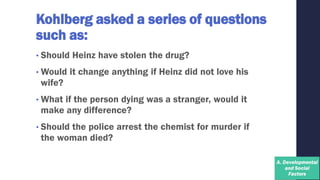 Kohlberg asked a series of questions
such as:
• Should Heinz have stolen the drug?
• Would it change anything if Heinz did not love his
wife?
• What if the person dying was a stranger, would it
make any difference?
• Should the police arrest the chemist for murder if
the woman died?
 