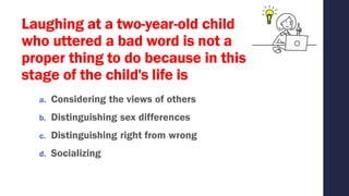 Laughing at a two-year-old child
who uttered a bad word is not a
proper thing to do because in this
stage of the child's life is
a. Considering the views of others
b. Distinguishing sex differences
c. Distinguishing right from wrong
d. Socializing
 