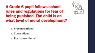 A Grade 6 pupil follows school
rules and regulations for fear of
being punished. The child is on
what level of moral development?
a. Preconventional
b. Conventional
c. Postconventional
 