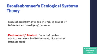 Bronfenbrenner’s Ecological Systems
Theory
• Natural environments are the major source of
influence on developing persons
• Environment/ Context - “a set of nested
structures, each inside the next, like a set of
Russian dolls”
 