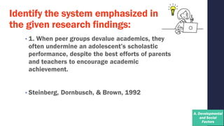 Identify the system emphasized in
the given research findings:
• 1. When peer groups devalue academics, they
often undermine an adolescent’s scholastic
performance, despite the best efforts of parents
and teachers to encourage academic
achievement.
• Steinberg, Dornbusch, & Brown, 1992
 