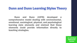 Dunn and Dunn Learning Styles Theory
Dunn and Dunn (1978) developed a
comprehensive model dealing with environmental,
emotional, sociological, physical, and psychological
learning style elements and claimed that these
elements could provide information directly to
teaching strategies.
 