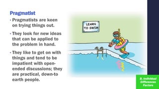 Pragmatist
• Pragmatists are keen
on trying things out.
• They look for new ideas
that can be applied to
the problem in hand.
• They like to get on with
things and tend to be
impatient with open-
ended discussions; they
are practical, down-to
earth people.
 
