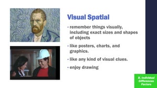 Visual Spatial
• remember things visually,
including exact sizes and shapes
of objects
• like posters, charts, and
graphics.
• like any kind of visual clues.
• enjoy drawing
 