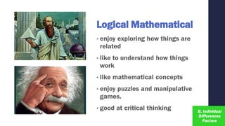 Logical Mathematical
• enjoy exploring how things are
related
• like to understand how things
work
• like mathematical concepts
• enjoy puzzles and manipulative
games.
• good at critical thinking
 