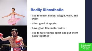 Bodily Kinesthetic
• like to move, dance, wiggle, walk, and
swim
• often good at sports
• have good fine motor skills
• like to take things apart and put them
back together
 