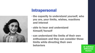 Intrapersonal
• the capacity to understand yourself, who
you are, your limits, wishes, reactions
and interest
• able to hear and understand
himself/herself
• can understand the limits of their own
enthusiasm and they can consider these
limits while directing their own
behaviors
 