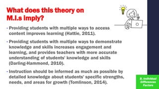 What does this theory on
M.I.s imply?
• Providing students with multiple ways to access
content improves learning (Hattie, 2011).
• Providing students with multiple ways to demonstrate
knowledge and skills increases engagement and
learning, and provides teachers with more accurate
understanding of students' knowledge and skills
(Darling-Hammond, 2010).
• Instruction should be informed as much as possible by
detailed knowledge about students' specific strengths,
needs, and areas for growth (Tomlinson, 2014).
 