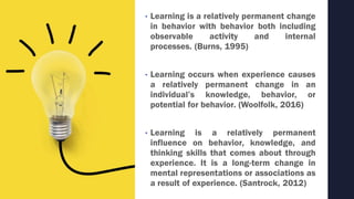 • Learning is a relatively permanent change
in behavior with behavior both including
observable activity and internal
processes. (Burns, 1995)
• Learning occurs when experience causes
a relatively permanent change in an
individual’s knowledge, behavior, or
potential for behavior. (Woolfolk, 2016)
• Learning is a relatively permanent
influence on behavior, knowledge, and
thinking skills that comes about through
experience. It is a long-term change in
mental representations or associations as
a result of experience. (Santrock, 2012)
 