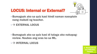 LOCUS: Internal or External?
• Bumagsak ako sa quiz kasi hindi naman naexplain
nang mabuti ng teacher.
• → EXTERNAL LOCUS
• Bumagsak ako sa quiz kasi di talaga ako nakapag-
review. Naubos ang oras ko sa ML.
• → INTERNAL LOCUS
 