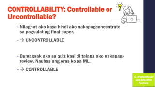CONTROLLABILITY: Controllable or
Uncontrollable?
• Nilagnat ako kaya hindi ako nakapagconcentrate
sa pagsulat ng final paper.
• → UNCONTROLLABLE
• Bumagsak ako sa quiz kasi di talaga ako nakapag-
review. Naubos ang oras ko sa ML.
• → CONTROLLABLE
 