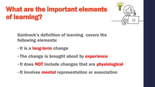 What are the important elements
of learning?
Santrock’s definition of learning covers the
following elements:
• It is a long-term change
• The change is brought about by experience
• It does NOT include changes that are physiological
• It involves mental representation or association
 