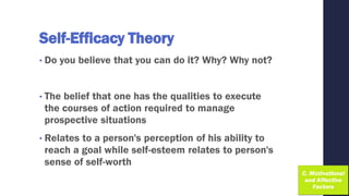 Self-Efficacy Theory
• Do you believe that you can do it? Why? Why not?
• The belief that one has the qualities to execute
the courses of action required to manage
prospective situations
• Relates to a person's perception of his ability to
reach a goal while self-esteem relates to person's
sense of self-worth
 
