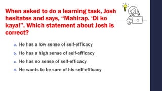 When asked to do a learning task, Josh
hesitates and says, “Mahirap. ‘Di ko
kaya!”. Which statement about Josh is
correct?
a. He has a low sense of self-efficacy
b. He has a high sense of self-efficacy
c. He has no sense of self-efficacy
d. He wants to be sure of his self-efficacy
 