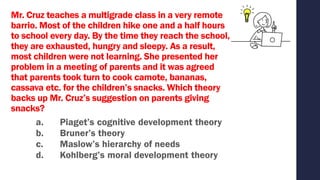 Mr. Cruz teaches a multigrade class in a very remote
barrio. Most of the children hike one and a half hours
to school every day. By the time they reach the school,
they are exhausted, hungry and sleepy. As a result,
most children were not learning. She presented her
problem in a meeting of parents and it was agreed
that parents took turn to cook camote, bananas,
cassava etc. for the children’s snacks. Which theory
backs up Mr. Cruz’s suggestion on parents giving
snacks?
a. Piaget’s cognitive development theory
b. Bruner’s theory
c. Maslow’s hierarchy of needs
d. Kohlberg’s moral development theory
 