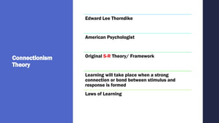 Connectionism
Theory
Edward Lee Thorndike
American Psychologist
Original S-R Theory/ Framework
Learning will take place when a strong
connection or bond between stimulus and
response is formed
Laws of Learning
 