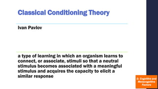 Classical Conditioning Theory
Ivan Pavlov
a type of learning in which an organism learns to
connect, or associate, stimuli so that a neutral
stimulus becomes associated with a meaningful
stimulus and acquires the capacity to elicit a
similar response
 