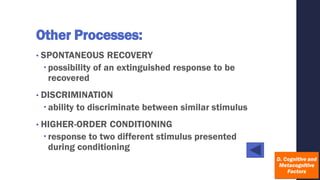 Other Processes:
• SPONTANEOUS RECOVERY
possibility of an extinguished response to be
recovered
• DISCRIMINATION
ability to discriminate between similar stimulus
• HIGHER-ORDER CONDITIONING
response to two different stimulus presented
during conditioning
 