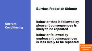 Operant
Conditioning
Burrhus Frederick Skinner
behavior that is followed by
pleasant consequences is
likely to be repeated
behavior followed by
unpleasant consequences
is less likely to be repeated
 