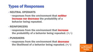 Types of Responses
• NEUTRAL OPERANTS
responses from the environment that neither
increase nor decrease the probability of a
behavior being repeated.
• REINFORCERS
responses from the environment that increase
the probability of a behavior being repeated. (+/-)
• PUNISHERS
responses from the environment that decrease
the likelihood of a behavior being repeated. (+/-)
 