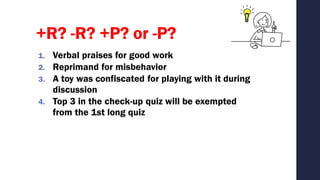 +R? -R? +P? or -P?
1. Verbal praises for good work
2. Reprimand for misbehavior
3. A toy was confiscated for playing with it during
discussion
4. Top 3 in the check-up quiz will be exempted
from the 1st long quiz
 
