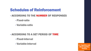 Schedules of Reinforcement
• ACCORDING TO THE NUMBER OF RESPONSES
• Fixed-ratio
• Variable-ratio
• ACCORDING TO A SET PERIOD OF TIME
• Fixed-interval
• Variable-interval
 