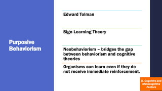 Purposive
Behaviorism
Edward Tolman
Sign Learning Theory
Neobehaviorism – bridges the gap
between behaviorism and cognitive
theories
Organisms can learn even if they do
not receive immediate reinforcement.
 
