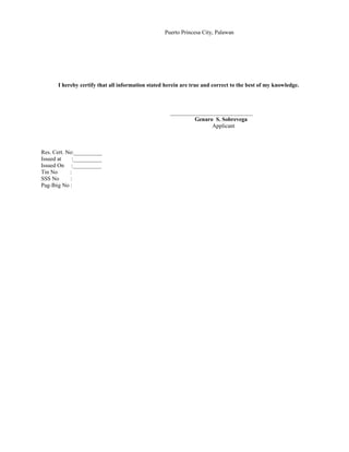 Puerto Princesa City, Palawan
I hereby certify that all information stated herein are true and correct to the best of my knowledge.
_____________________________
Genaro S. Sobrevega
Applicant
Res. Cert. No:__________
Issued at :__________
Issued On :__________
Tin No :
SSS No :
Pag-Ibig No :
 