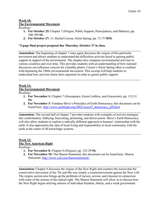 Earles 10
Week 10:
The Environmental Movement
Readings:
1. For October 25: Chapter 7 (Origins, Public Support, Participation, and Debates); pp.
100-109 SS.
2. For October 27: 11. Rachel Carson, Silent Spring; pp. 71-75 MM.
*2-page final project proposal due Thursday, October 27 in class.
Annotation: The beginning of chapter 7 once again discusses the origins of this particular
movement and allows students to understand the difficulties activists faced in gaining public
support in support of the environment. The chapter also compares environmental activism in
various countries and over time. This provides students with an understanding of how national
discourses can influence concern for a healthy planet. Carson’s Silent Spring often is credited
with beginning the 1960s environmental movement. This excerpt will help students to
understand how activists frame their argument in order to garner public support.
Week 11:
The Environmental Movement
Readings:
1. For November 1: Chapter 7 (Greenpeace, Green Lobbies, and Grassroots); pp. 112-21
SS.
2. For November 3: Vandana Shiva’s Principles of Earth Democracy; this document can be
found here: http://www.earthlight.org/2002/essay47_democracy_pff.html
Annotation: The second half of chapter 7 provides students with examples of activist strategies
like confrontation, lobbying, boycotting, protesting, and direct-action. Shiva’s Earth Democracy
will also allow students to explore a radically different approach to humans’ relationship with the
earth. It also approaches the idea of local living and responsibility to local community with the
earth at the center of all knowledge systems.
Week 12:
The New American Right
Readings:
1. For November 8: Chapter 8 (Origins); pp. 122-29 SS.
2. For November 10: The Sharon Statement; this document can be found here: Sharon
Statement: http://www.yaf.com/sharonstatement/.
Annotation: Chapter 8 discusses the origins of the New Right and counters the notion that the
conservative movement of the 70s and 80s was simply a countermovement against the New Left.
The origins section also brings up the problems of racism, sexism, and classism in connection
with some of the actions of the radical right. The Sharon Statement will allow us to discuss how
the New Right began utilizing notions of individual freedom, liberty, and a weak government
 
