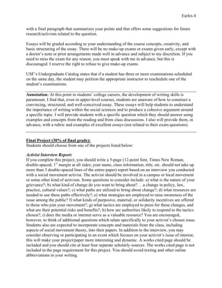Earles 4
with a final paragraph that summarizes your points and that offers some suggestions for future
research/activism related to the question.
Essays will be graded according to your understanding of the course concepts, creativity, and
basic structuring of the essay. There will be no make-up exams or exams given early, except with
a doctor’s note or prior arrangements made well in advance and subject to my discretion. If you
need to miss the exam for any reason, you must speak with me in advance, but this is
discouraged. I reserve the right to refuse to give make-up exams.
USF’s Undergraduate Catalog states that if a student has three or more examinations scheduled
on the same day, the student may petition the appropriate instructor to reschedule one of the
student’s examinations.
Annotation: At this point in students’ college careers, the development of writing skills is
paramount. I find that, even in upper-level courses, students are unaware of how to construct a
convincing, structured, and well-conceived essay. These essays will help students to understand
the importance of writing within the social sciences and to produce a cohesive argument around
a specific topic. I will provide students with a specific question which they should answer using
examples and concepts from the reading and from class discussions. I also will provide them, in
advance, with a rubric and examples of excellent essays (not related to their exam questions).
Final Project (30% of final grade):
Students should choose from one of the projects listed below:
Activist Interview Report:
If you complete this project, you should write a 5-page (12-point font, Times New Roman,
double-spaced, 1” margin at all sides; your name, class information, title, etc. should not take up
more than 3 double-spaced lines of the entire paper) report based on an interview you conducted
with a social movement activist. The activist should be involved in a campus or local movement
or some other kind of activism. Some questions to consider include: a) what is the nature of your
grievance?; b) what kind of change do you want to bring about? …a change in policy, law,
practice, cultural values?; c) what paths are utilized to bring about change?; d) what resources are
needed to use these paths effectively?; e) what strategies are employed to raise awareness of the
issue among the public? f) what kinds of purposive, material, or solidarity incentives are offered
to those who join your movement?; g) what tactics are employed to press for these changes, and
what are their potential risks and benefits?; h) how are authorities likely to respond to the tactics
chosen?; i) does the media or internet serve as a valuable resource? You are encouraged,
however, to think of additional questions which relate specifically to your activist’s chosen issue.
Students also are expected to incorporate concepts and materials from the class, including
aspects of social movement theory, into their papers. In addition to the interview, you may
consider observing or participating in an event which focuses on your activist’s issue of interest;
this will make your project/paper more interesting and dynamic. A works cited page should be
included and you should cite at least four separate scholarly sources. The works cited page is not
included in the page requirement for this project. You should avoid texting and other online
abbreviations in your writing.
 