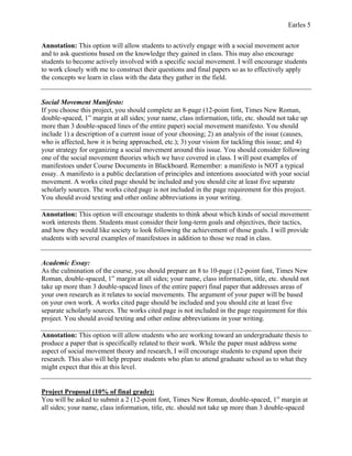 Earles 5
Annotation: This option will allow students to actively engage with a social movement actor
and to ask questions based on the knowledge they gained in class. This may also encourage
students to become actively involved with a specific social movement. I will encourage students
to work closely with me to construct their questions and final papers so as to effectively apply
the concepts we learn in class with the data they gather in the field.
Social Movement Manifesto:
If you choose this project, you should complete an 8-page (12-point font, Times New Roman,
double-spaced, 1” margin at all sides; your name, class information, title, etc. should not take up
more than 3 double-spaced lines of the entire paper) social movement manifesto. You should
include 1) a description of a current issue of your choosing; 2) an analysis of the issue (causes,
who is affected, how it is being approached, etc.); 3) your vision for tackling this issue; and 4)
your strategy for organizing a social movement around this issue. You should consider following
one of the social movement theories which we have covered in class. I will post examples of
manifestoes under Course Documents in Blackboard. Remember: a manifesto is NOT a typical
essay. A manifesto is a public declaration of principles and intentions associated with your social
movement. A works cited page should be included and you should cite at least five separate
scholarly sources. The works cited page is not included in the page requirement for this project.
You should avoid texting and other online abbreviations in your writing.
Annotation: This option will encourage students to think about which kinds of social movement
work interests them. Students must consider their long-term goals and objectives, their tactics,
and how they would like society to look following the achievement of those goals. I will provide
students with several examples of manifestoes in addition to those we read in class.
Academic Essay:
As the culmination of the course, you should prepare an 8 to 10-page (12-point font, Times New
Roman, double-spaced, 1” margin at all sides; your name, class information, title, etc. should not
take up more than 3 double-spaced lines of the entire paper) final paper that addresses areas of
your own research as it relates to social movements. The argument of your paper will be based
on your own work. A works cited page should be included and you should cite at least five
separate scholarly sources. The works cited page is not included in the page requirement for this
project. You should avoid texting and other online abbreviations in your writing.
Annotation: This option will allow students who are working toward an undergraduate thesis to
produce a paper that is specifically related to their work. While the paper must address some
aspect of social movement theory and research, I will encourage students to expand upon their
research. This also will help prepare students who plan to attend graduate school as to what they
might expect that this at this level.
Project Proposal (10% of final grade):
You will be asked to submit a 2 (12-point font, Times New Roman, double-spaced, 1” margin at
all sides; your name, class information, title, etc. should not take up more than 3 double-spaced
 