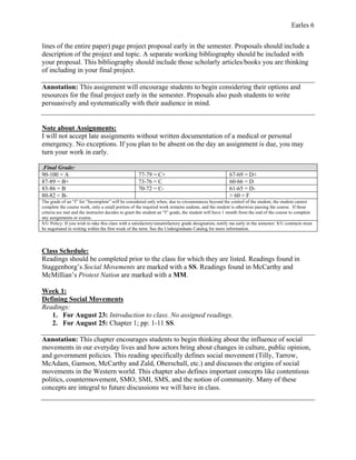 Earles 6
lines of the entire paper) page project proposal early in the semester. Proposals should include a
description of the project and topic. A separate working bibliography should be included with
your proposal. This bibliography should include those scholarly articles/books you are thinking
of including in your final project.
Annotation: This assignment will encourage students to begin considering their options and
resources for the final project early in the semester. Proposals also push students to write
persuasively and systematically with their audience in mind.
Note about Assignments:
I will not accept late assignments without written documentation of a medical or personal
emergency. No exceptions. If you plan to be absent on the day an assignment is due, you may
turn your work in early.
.Final Grade:
90-100 = A 77-79 = C+ 67-69 = D+
87-89 = B+ 73-76 = C 60-66 = D
83-86 = B 70-72 = C- 61-65 = D-
80-82 = B- > 60 = F
The grade of an “I” for “Incomplete” will be considered only when, due to circumstances beyond the control of the student, the student cannot
complete the course work, only a small portion of the required work remains undone, and the student is otherwise passing the course. If these
criteria are met and the instructor decides to grant the student an “I” grade, the student will have 1 month from the end of the course to complete
any assignments or exams.
S/U Policy: If you wish to take this class with a satisfactory/unsatisfactory grade designation, notify me early in the semester. S/U contracts must
be negotiated in writing within the first week of the term. See the Undergraduate Catalog for more information.
Class Schedule:
Readings should be completed prior to the class for which they are listed. Readings found in
Staggenborg’s Social Movements are marked with a SS. Readings found in McCarthy and
McMillian’s Protest Nation are marked with a MM.
Week 1:
Defining Social Movements
Readings:
1. For August 23: Introduction to class. No assigned readings.
2. For August 25: Chapter 1; pp: 1-11 SS.
Annotation: This chapter encourages students to begin thinking about the influence of social
movements in our everyday lives and how actors bring about changes in culture, public opinion,
and government policies. This reading specifically defines social movement (Tilly, Tarrow,
McAdam, Gamson, McCarthy and Zald, Oberschall, etc.) and discusses the origins of social
movements in the Western world. This chapter also defines important concepts like contentious
politics, countermovement, SMO, SMI, SMS, and the notion of community. Many of these
concepts are integral to future discussions we will have in class.
 