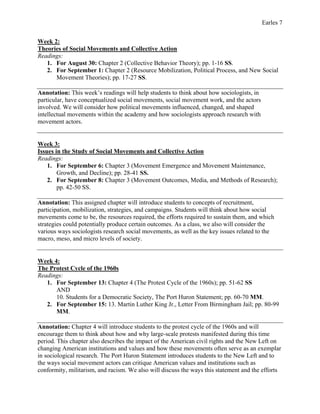 Earles 7
Week 2:
Theories of Social Movements and Collective Action
Readings:
1. For August 30: Chapter 2 (Collective Behavior Theory); pp. 1-16 SS.
2. For September 1: Chapter 2 (Resource Mobilization, Political Process, and New Social
Movement Theories); pp. 17-27 SS.
Annotation: This week’s readings will help students to think about how sociologists, in
particular, have conceptualized social movements, social movement work, and the actors
involved. We will consider how political movements influenced, changed, and shaped
intellectual movements within the academy and how sociologists approach research with
movement actors.
Week 3:
Issues in the Study of Social Movements and Collective Action
Readings:
1. For September 6: Chapter 3 (Movement Emergence and Movement Maintenance,
Growth, and Decline); pp. 28-41 SS.
2. For September 8: Chapter 3 (Movement Outcomes, Media, and Methods of Research);
pp. 42-50 SS.
Annotation: This assigned chapter will introduce students to concepts of recruitment,
participation, mobilization, strategies, and campaigns. Students will think about how social
movements come to be, the resources required, the efforts required to sustain them, and which
strategies could potentially produce certain outcomes. As a class, we also will consider the
various ways sociologists research social movements, as well as the key issues related to the
macro, meso, and micro levels of society.
Week 4:
The Protest Cycle of the 1960s
Readings:
1. For September 13: Chapter 4 (The Protest Cycle of the 1960s); pp. 51-62 SS
AND
10. Students for a Democratic Society, The Port Huron Statement; pp. 60-70 MM.
2. For September 15: 13. Martin Luther King Jr., Letter From Birmingham Jail; pp. 80-99
MM.
Annotation: Chapter 4 will introduce students to the protest cycle of the 1960s and will
encourage them to think about how and why large-scale protests manifested during this time
period. This chapter also describes the impact of the American civil rights and the New Left on
changing American institutions and values and how these movements often serve as an exemplar
in sociological research. The Port Huron Statement introduces students to the New Left and to
the ways social movement actors can critique American values and institutions such as
conformity, militarism, and racism. We also will discuss the ways this statement and the efforts
 
