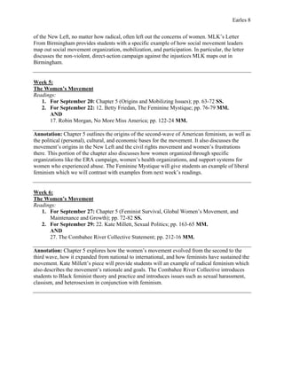 Earles 8
of the New Left, no matter how radical, often left out the concerns of women. MLK’s Letter
From Birmingham provides students with a specific example of how social movement leaders
map out social movement organization, mobilization, and participation. In particular, the letter
discusses the non-violent, direct-action campaign against the injustices MLK maps out in
Birmingham.
Week 5:
The Women’s Movement
Readings:
1. For September 20: Chapter 5 (Origins and Mobilizing Issues); pp. 63-72 SS.
2. For September 22: 12. Betty Friedan, The Feminine Mystique; pp. 76-79 MM.
AND
17. Robin Morgan, No More Miss America; pp. 122-24 MM.
Annotation: Chapter 5 outlines the origins of the second-wave of American feminism, as well as
the political (personal), cultural, and economic bases for the movement. It also discusses the
movement’s origins in the New Left and the civil rights movement and women’s frustrations
there. This portion of the chapter also discusses how women organized through specific
organizations like the ERA campaign, women’s health organizations, and support systems for
women who experienced abuse. The Feminine Mystique will give students an example of liberal
feminism which we will contrast with examples from next week’s readings.
Week 6:
The Women’s Movement
Readings:
1. For September 27: Chapter 5 (Feminist Survival, Global Women’s Movement, and
Maintenance and Growth); pp. 72-82 SS.
2. For September 29: 22. Kate Millett, Sexual Politics; pp. 163-65 MM.
AND
27. The Combahee River Collective Statement; pp. 212-16 MM.
Annotation: Chapter 5 explores how the women’s movement evolved from the second to the
third wave, how it expanded from national to international, and how feminists have sustained the
movement. Kate Millett’s piece will provide students will an example of radical feminism which
also describes the movement’s rationale and goals. The Combahee River Collective introduces
students to Black feminist theory and practice and introduces issues such as sexual harassment,
classism, and heterosexism in conjunction with feminism.
 