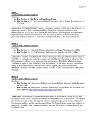 Earles 9
Week 7:
The American Indian Movement
Readings:
1. For October 4: Mid-Term In-Class Essay Exam.
2. For October 6: 25. The American Indian Movement, Trail of Broken Treatises; pp. 185-
206 MM.
Annotation: The Trail of Broken Treatises encourages students to think about the different ways
actors make sense of their experiences and how these ideas influence social movement
philosophies and tactics. AIM, specifically, advocated a more militant protest strategy toward
ongoing institutionalized discrimination. This piece also will make students aware of the
grievances and activist efforts of populations that remain hidden to the dominant culture.
Week 8:
The Gay and Lesbian Movement
Readings:
3. For October 11: Chapter 6 (Origins, Liberation, and Equal Rights); pp. 83-90 SS.
4. For October 13: 23. Carl Whittman, Refugees from Amerika; pp. 166-75 MM.
Annotation: The first part of chapter 6 explains the origins of the gay and lesbian movement in
the 1960s. In particular, the author draws upon scholars like Mary Bernstein to talk about the
differences in social movement tactics used by various actors. The choice whether or not to
“celebrate or suppress their differences from the majority,” as the author suggests, depends on
strong or weak organizational infrastructure, outside support, and political connections.
Whittman’s manifesto provides students with an example of open confrontation to heterosexual
standards.
Week 9:
The Gay and Lesbian Movement
Readings:
1. For October 18: Chapter 6 (AIDS Activism, Queer Politics, Marriage, and Influences);
pp. 91-99 SS.
2. For October 20: The Woman Identified Woman by Radicalesbians; this document can
be found here: http://scriptorium.lib.duke.edu/wlm/womid/
Annotation: The latter part of chapter 6 discusses some of the issues tackled by the gay and
lesbian movement and the ways the movement transformed because of these issues. This chapter
also points out many of the contemporary cultural changes brought about because of gay and
lesbian activist efforts and the idea of queer politics. The Radicalesbians piece gives students an
opportunity to analyze how gender and sexuality intersect for women in conjunction with any
social movement.
 