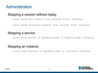 23ni.com
Administration
• Stopping a session without replay
• alter system kill session ‘sid, serial#, @inst’ noreplay;
• alter system disconnect session ‘sid, serial#, @inst’ noreplay;
• Stopping a service
• srvctl stop service –d <database_name> -s <service_name> -noreplay
• Stopping an instance
• srvctl stop instance –d <database_name> -i <instance> -noreplay
 