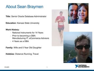 3ni.com
About Sean Braymen
Title: Senior Oracle Database Administrator
Education: Kansas State University
Work History:
• National Instruments for 14 Years
• Prior to becoming a DBA:
Manufacturing IT; eCommerce Advisors
• 4 Years as a DBA
Family: Wife and 5 Year Old Daughter
Hobbies: Distance Running; Travel
 