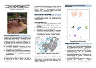 PROGRAMA DE APOYO A LA PLANIFICACIÓN
ESTRATÉGICA Y DESARROLLO
INSTITUCIONAL DEL SECTOR DE DRENAJE
PLUVIAL EN PARAGUAY.
Ñemby. Fuente: Diario Abc Color. 28-06-2014.
INUNDACIONES URBANAS
Paraguay es un país cortado por grandes ríos y
grandes valles de inundación. La problemática de las
inundaciones urbanas afecta a la mayoría de las
ciudades del país. Las inundaciones de origen fluvial
(o ribereñas) y las de origen pluvial (o locales) son
resultado de dos procesos principales relacionados
con la urbanización en el país:
 Crecimiento poblacional y ocupación de áreas
de riesgo ribereñas, principalmente por
urbanizaciones inadecuadas.
 Expansión urbana descontrolada, incremento de
superficies impermeables y con graves falencias
en el desarrollo de la infraestructura pluvial de
drenaje urbano.
Los dos procesos están asociados a una ausencia
de planificación del uso del suelo. A su vez, la
inexistencia de una política nacional de control de
inundaciones.
El Programa desarrollado por la Dirección de Agua
Potable y Saneamiento (DAPSAN) del Ministerio de
Obras Públicas y Comunicaciones (MOPC),
mediante una Cooperación Técnica del Banco
Interamericano de Desarrollo (BID).
OBJETIVOS DEL PROGRAMA
Gestión integrada de los problemas de desagüe
pluvial y la sustentabilidad de la ocupación urbana
en las ciudades en cuanto a las inundaciones y el
medio ambiente.
Objetivos Específicos
 Apoyar el desarrollo y fortalecimiento de las
instituciones del sector de aguas pluviales en
Paraguay.
 Programa Nacional de Aguas Pluviales con
acciones a corto, medio y largo plazo.
 Plan Maestro de Drenaje Pluvial, que promueva
mecanismos de gestión de las aguas pluviales
para reducir las pérdidas económicas, sociales
y ambientales de las aguas pluviales urbanas.
Ejemplo de Mapa de Puntos Críticos de Inundación
Municipios: Asunción, Lambaré, Fernando de la Mora, Villa Elisa,
Luque, Limpio, Mariano R. Alonzo, Capiatá, Itaugua, Ñemby, San
Antonio, Caaguazú, Cnel Oviedo, Villarrica, Concepción, Pedro J.
Caballero, Ciudad del Este, Pdte. Franco, Hernandarias, Pilar,
San Ignacio, Encarnación.
IDENTIFICACION DE LAS CIUDADES
ANALIZADAS
Mapa de Municipios seleccionados.
PRINCIPALES ACCIONES
 Definición de una propuesta de gestión de
inundación en el país; incluyendo una propuesta
de nueva estructura institucional y un estudio de
viabilidad económica-financiera del Programa.
 Preparación de las bases cartográficas mediante
georreferenciación de la información
recolectada y la información generada.
 Realización de estudios de diagnóstico de las
inundaciones en las ciudades y priorización de
las cuencas bajo estudio.
 Definición de un Plan de Acción que implica una
propuesta de acciones a encarar
progresivamente en las ciudades bajo estudio,
 