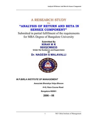 Analysis Of Return And Beta In Sensex Component
1 M.P. Birla Institute of Management
A RESEARCH STUDY
On
“ANALYSIS OF RETURN AND BETA IN
SENSEX COMPONENT”
Submitted in partial fulfillment of the requirements
for MBA Degree of Bangalore University
Submitted By
KIRAN M K
06XQCM6035
Under the Guidance and Supervision
Of
Dr. NAGESH S MALAVALLI
M.P.BIRLA INSTITUTE OF MANAGEMENT
Associate Bharatiya Vidya Bhavan
# 43, Race Course Road
Bangalore-560001
2006 – 08
 