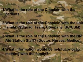 1.What is the role of the Chaplain with the
patients
2.What is the role of the Chaplain with the unit
family, ?(Squad, Team, Company, BC/CSM)
3.What is the role of the Chaplain with the BN
Aid Station Staff? (Doctor, Nurses, Medics)
4.What information would be helpful prior to
meeting with the family?
 