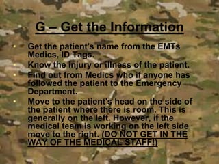 • Get the patient's name from the EMTs
Medics, ID Tags.
• Know the injury or illness of the patient.
• Find out from Medics who if anyone has
followed the patient to the Emergency
Department.
• Move to the patient's head on the side of
the patient where there is room. This is
generally on the left. However, if the
medical team is working on the left side
move to the right. (DO NOT GET IN THE
WAY OF THE MEDICAL STAFF!)
G – Get the Information
 
