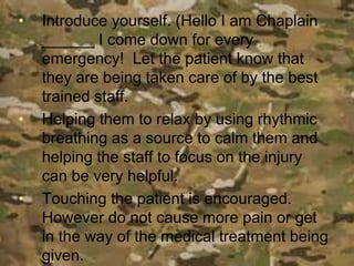 • Introduce yourself. (Hello I am Chaplain
______ I come down for every
emergency! Let the patient know that
they are being taken care of by the best
trained staff.
• Helping them to relax by using rhythmic
breathing as a source to calm them and
helping the staff to focus on the injury
can be very helpful.
• Touching the patient is encouraged.
However do not cause more pain or get
in the way of the medical treatment being
given.
 