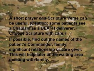• A short prayer or a Scripture Verse can
be useful. (Caution: some patients see
a Chaplain as a DEATH deliverer.
Choose Scripture with care.)
• If possible, find out the names of the
patient’s Commander, family,
significant relationship or care giver.
This will help later in the waiting area
meeting with family.
 