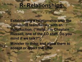 • Establishing a relationship with the
Command team/family with an
introduction. (“Hello, I’m Chaplain
Russell, one of the ED staff. Do you
mind if we talk?")
• Minister to them and allow them to
accept or reject the offer.
R- Relationships
 