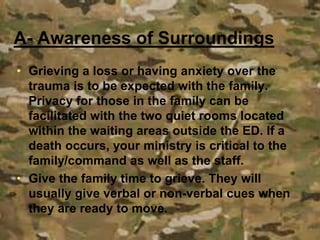• Grieving a loss or having anxiety over the
trauma is to be expected with the family.
Privacy for those in the family can be
facilitated with the two quiet rooms located
within the waiting areas outside the ED. If a
death occurs, your ministry is critical to the
family/command as well as the staff.
• Give the family time to grieve. They will
usually give verbal or non-verbal cues when
they are ready to move.
A- Awareness of Surroundings
 