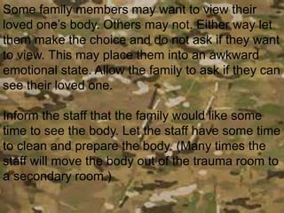 Some family members may want to view their
loved one’s body. Others may not. Either way let
them make the choice and do not ask if they want
to view. This may place them into an awkward
emotional state. Allow the family to ask if they can
see their loved one.
Inform the staff that the family would like some
time to see the body. Let the staff have some time
to clean and prepare the body. (Many times the
staff will move the body out of the trauma room to
a secondary room.)
 
