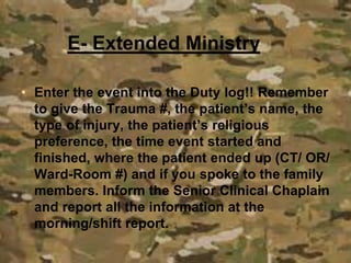 • Enter the event into the Duty log!! Remember
to give the Trauma #, the patient’s name, the
type of injury, the patient’s religious
preference, the time event started and
finished, where the patient ended up (CT/ OR/
Ward-Room #) and if you spoke to the family
members. Inform the Senior Clinical Chaplain
and report all the information at the
morning/shift report.
E- Extended Ministry
 