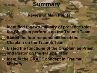 Review of Main Points
1. Identified the two ministry of presence roles
the Chaplain performs on the Trauma Team
2. Stated the four responsibilities of the
Chaplain on the Trauma Team
3. Listed the functions of the Chaplain as Priest
and Pastor on the Trauma Team
4. Identify the GRACE concept in Trauma
Ministry
25
 