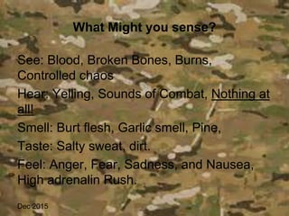 What Might you sense?
See: Blood, Broken Bones, Burns,
Controlled chaos
Hear: Yelling, Sounds of Combat, Nothing at
all!
Smell: Burt flesh, Garlic smell, Pine,
Taste: Salty sweat, dirt.
Feel: Anger, Fear, Sadness, and Nausea,
High adrenalin Rush.
Dec 2015
 