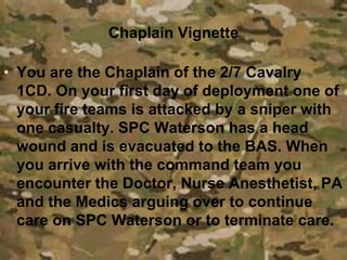 Chaplain Vignette
• You are the Chaplain of the 2/7 Cavalry
1CD. On your first day of deployment one of
your fire teams is attacked by a sniper with
one casualty. SPC Waterson has a head
wound and is evacuated to the BAS. When
you arrive with the command team you
encounter the Doctor, Nurse Anesthetist, PA
and the Medics arguing over to continue
care on SPC Waterson or to terminate care.
 